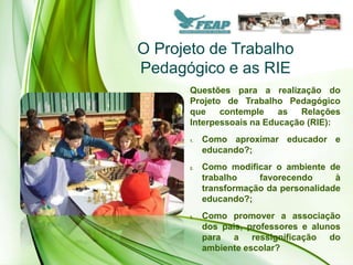 O Projeto de Trabalho
Pedagógico e as RIE
       Questões para a realização do
       Projeto de Trabalho Pedagógico
       que    contemple    as  Relações
       Interpessoais na Educação (RIE):
       1.   Como aproximar educador e
            educando?;
       2.   Como modificar o ambiente de
            trabalho    favorecendo      à
            transformação da personalidade
            educando?;
       3.   Como promover a associação
            dos pais, professores e alunos
            para a ressignificação do
            ambiente escolar?
 
