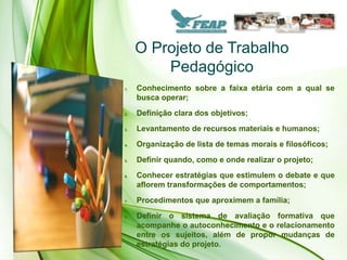 O Projeto de Trabalho
         Pedagógico
1.   Conhecimento sobre a faixa etária com a qual se
     busca operar;
2.   Definição clara dos objetivos;
3.   Levantamento de recursos materiais e humanos;
4.   Organização de lista de temas morais e filosóficos;
5.   Definir quando, como e onde realizar o projeto;
6.   Conhecer estratégias que estimulem o debate e que
     aflorem transformações de comportamentos;
7.   Procedimentos que aproximem a família;
8.   Definir o sistema de avaliação formativa que
     acompanhe o autoconhecimento e o relacionamento
     entre os sujeitos, além de propor mudanças de
     estratégias do projeto.
 