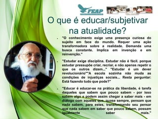 O que é educar/subjetivar
     na atualidade?
  ●   "O conhecimento exige uma presença curiosa do
      sujeito em face do mundo. Requer uma ação
      transformadora sobre a realidade. Demanda uma
      busca constante. Implica em invenção e em
      reinvenção."

  ●   "Estudar exige disciplina. Estudar não é fácil. porque
      estudar pressupõe criar, recriar, e não apenas repetir o
      que os outros dizem..." "Estudar é um dever
      revolucionário""A escola sozinha não muda as
      condições de injustiças sociais... Resta perguntar:
      Está fazendo tudo que pode?"

  ●   "Educar é educar-se na prática da liberdade, é tarefa
      daqueles que sabem que pouco sabem - por isso
      sabem algo e podem assim chegar a saber mais - em
      diálogo com aqueles que, quase sempre, pensam que
      nada sabem, para estes, transformando seu pensar
      que nada sabem em saber que pouco sabem, possam
      igualmente               saber                mais."
 