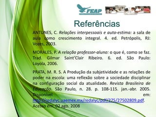 Referências
ANTUNES, C. Relações interpessoais e auto-estima: a sala de
aula como crescimento integral. 4. ed. Petrópolis, RJ:
Vozes, 2003.
MORALES, P. A relação professor-aluno: o que é, como se faz.
Trad. Gilmar Saint’Clair Ribeiro. 6. ed. São Paulo:
Loyola, 2006.
PRATA, M. R. S. A Produção da subjetividade e as relações de
poder na escola: uma reflexão sobre a sociedade disciplinar
na configuração social da atualidade. Revista Brasileira de
Educação. São Paulo, n. 28. p. 108-115. jan.-abr. 2005.
Disponível                                              em:
http://redalyc.uaemex.mx/redalyc/pdf/275/27502809.pdf.
Acesso em: 02 ago. 2008
 
