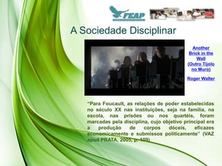 A Sociedade Disciplinar
                                              Another
                                             Brick in the
                                                 Wall
                                            (Outro Tijolo
                                              no Muro)

                                            Roger Walter




   “Para Foucault, as relações de poder estabelecidas
   no século XX nas instituições, seja na família, na
   escola, nas prisões ou nos quartéis, foram
   marcadas pela disciplina, cujo objetivo principal era
   a   produção     de    corpos    dóceis,    eficazes
   economicamente e submissos politicamente” (VAZ
   apud PRATA, 2005, p. 109)
 