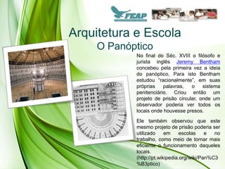 Arquitetura e Escola
     O Panóptico
            No final do Séc. XVIII o filósofo e
            jurista inglês Jeremy Bentham
            concebeu pela primeira vez a ideia
            do panóptico, Para isto Bentham
            estudou “racionalmente”, em suas
            próprias    palavras,   o    sistema
            penitenciário. Criou então um
            projeto de prisão circular, onde um
            observador poderia ver todos os
            locais onde houvesse presos.
            Ele também observou que este
            mesmo projeto de prisão poderia ser
            utilizado     em     escolas    e  no
            trabalho, como meio de tornar mais
            eficiente o funcionamento daqueles
            locais.
            (http://pt.wikipedia.org/wiki/Pan%C3
            %B3ptico)
 