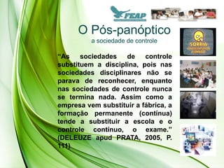 O Pós-panóptico
          a sociedade de controle

“As    sociedades   de    controle
substituem a disciplina, pois nas
sociedades disciplinares não se
parava de reconhecer, enquanto
nas sociedades de controle nunca
se termina nada. Assim como a
empresa vem substituir a fábrica, a
formação permanente (contínua)
tende a substituir a escola e o
controle contínuo, o exame.”
(DELEUZE apud PRATA, 2005, P.
111)
 