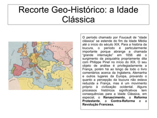 Recorte Geo-Histórico: a Idade
Clássica
O período chamado por Foucault de “idade
clássica” se estende do fim da Idade Média
até o início do século XIX. Para a história da
loucura, o período é particularmente
importante porque abrange a chamada
“grande internação” em 1656 até o
surgimento da psiquiatria propriamente dita
com Philippe Pinel no início do XIX. O seu
objeto de análise é privilegiadamente a
França, porém há ao longo de todo o livro
comentários acerca da Inglaterra, Alemanha
e outros lugares da Europa, provando o
quanto a percepção da loucura não estava
reduzida a França, mas é um movimento
próprio à civilização ocidental. Alguns
processos históricos significativos tem
consequências para a Idade Clássica, em
especial, o Renascimento, a Reforma
Protestante, a Contra-Reforma e a
Revolução Francesa.
 