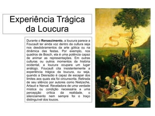 Experiência Trágica
da Loucura
Durante o Renascimento, a loucura parece a
Foucault ter ainda voz dentro da cultura seja
nos desdobramentos da arte gótica ou na
dinâmica das festas. Por exemplo, nos
quadros de Bosch, ela é uma potência capaz
de animar as representações. Em outras
culturas ou outros momentos da história
ocidental, a loucura ocupara um lugar
análogo. Foucault cita insistentemente a
experiência trágica da loucura, ou seja,
quando a Desrazão é capaz de escapar dos
limites aos quais ela foi circunscrita. Retirada
de seu silêncio por autores como Nietzsche,
Artaud e Nerval. Reveladora de uma verdade
mística ou condição necessária a uma
percepção crítica da realidade, o
silenciamento nem sempre foi o traço
distinguível dos loucos.
 