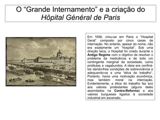 O “Grande Internamento” e a criação do
Hôpital Général de Paris
Em 1656, criou-se em Paris o “Hospital
Geral” composto por cinco casas de
internação. No entanto, apesar do nome, não
era exatamente um “hospital”. Sob uma
direção laica, o Hospital foi criado durante o
Antigo Regime com o objetivo de resolver o
problema da medicância e de todo um
contingente marginal da sociedade, como
protitutas e vagabundos. A ideia era confiná-
los dando-lhes condições de sobrevivência e
adequando-os a uma “ética do trabalho”.
Portanto, havia uma motivação econômica,
mas também moral na internação.
Evidentemente, a ética do trabalho faz eco
aos valores protestantes (alguns deles
assimilados na Contra-Reforma) e aos
valores burgueses ligados à sociedade
industrial em ascensão.
 