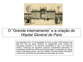 O “Grande Internamento” e a criação do
Hôpital Général de Paris
Os internados eram 1% da população de Paris, ou seja, 6 000 pessoas das
600 000. Era um grupo indistinto de vagabundos cujos motivos de
internação remetiam a um exercício semijurídico e não a um exercício
médico. Tratava-se de disciplinar pessoas consideradas desviantes. O
psicanalista Joel Birman afirma que Foucault pegou a psiquiatria de “calças
curtas” justamente porque, com sua História, Foucault mostra motivações
muito pouco científicas nos primórdios da internação dos loucos.
 