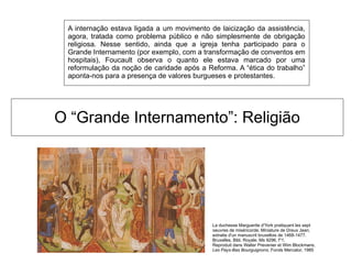 O “Grande Internamento”: Religião
A internação estava ligada a um movimento de laicização da assistência,
agora, tratada como problema público e não simplesmente de obrigação
religiosa. Nesse sentido, ainda que a igreja tenha participado para o
Grande Internamento (por exemplo, com a transformação de conventos em
hospitais), Foucault observa o quanto ele estava marcado por uma
reformulação da noção de caridade após a Reforma. A “ética do trabalho”
aponta-nos para a presença de valores burgueses e protestantes.
La duchesse Marguerite d'York pratiquant les sept
oeuvres de miséricorde. Miniature de Dreux Jean,
extraite d'un manuscrit bruxellois de 1468-1477.
Bruxelles, Bibl. Royale. Ms 9296, f°1.
Reproduit dans Walter Prevenier et Wim Blockmans,
Les Pays-Bas Bourguignons, Fonds Mercator, 1985
 