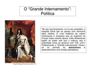 O “Grande Internamento”:
Política
“No seu funcionamento, ou no seu propósito, o
Hospital Geral não se parece com nenhuma
ideia médica. É uma instânica de ordem
monárquica e burguesa que se organzia na
França nesta mesma época. Está diretamente
ligado ao poder real que o colocou sob a
autoridade única do governo civil” (HF, p.61).
Politicamente, o “Grande Internamento” iniciou-
se no período do absolutismo e
desempenhava uma função policialesca.
Hyacinthe Rigaud, Portrait of Louis XIV, 1701
 