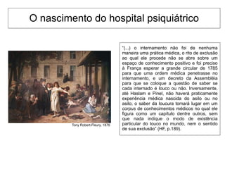 O nascimento do hospital psiquiátrico
“(...) o internamento não foi de nenhuma
maneira uma prática médica, o rito de exclusão
ao qual ele procede não se abre sobre um
espaço de conhecimento positivo e foi preciso
à França esperar a grande circular de 1785
para que uma ordem médica penetrasse no
internamento, e um decreto da Assembléia
para que se coloque a questão de saber se
cada internado é louco ou não. Inversamente,
até Haslam e Pinel, não haverá praticamente
experiência médica nascida do asilo ou no
asilo; o saber da loucura tomará lugar em um
corpus de conhecimentos médicos no qual ele
figura como um capítulo dentre outros, sem
que nada indique o modo de existência
particular do louco no mundo, nem o sentido
de sua exclusão” (HF, p.189).
Tony Robert-Fleury, 1876
 