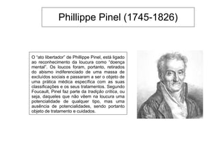 Phillippe Pinel (1745-1826)
O “ato libertador” de Phillippe Pinel, está ligado
ao reconhecimento da loucura como “doença
mental”. Os loucos foram, portanto, retirados
do abismo indiferenciado de uma massa de
excluídos sociais e passaram a ser o objeto de
uma prática médica específica com as suas
classificações e os seus tratamentos. Segundo
Foucault, Pinel faz parte da tradição crítica, ou
seja, daqueles que não vêem na loucura uma
potencialidade de qualquer tipo, mas uma
ausência de potencialidades, sendo portanto
objeto de tratamento e cuidados.
 