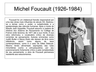 Michel Foucault (1926-1984)
Foucault foi um intelectual francês responsável por
uma das obras mais influentes do século XX. Dedicou-
se a temas como o poder, a subjetividade e a
epistemologia das ciências humanas. Após a morte do
filósofo Jean Hyppolite, Foucault assumiu a cadeira de
História dos Sistema de Pensamento no Collège de
France onde lecionou de 1971 até a sua morte. A sua
obra reformulou o vocabulário crítico de diversas
correntes de pensamento. Autores eminentes como
Judith Butler e Slavoj Zizek não deixam de tê-lo como
referência, assim como alguns de seus
contemporâneos, como é o caso de Gilles Deleuze.
Mesmo tendo alimentado aspirações das lutas
minoritárias (como a anti-psiquiatria), por seu
posicionamento fortemente crítico e pela complexidade
de seu pensamento, a obra de Foucault permanece
resistente aos reducionismos.
 