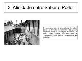 3. Afinidade entre Saber e Poder
É necessário para a emergência do saber
sobre a loucura mecanismos de poder
exercidos sobre o seu objeto de estudo, o
louco. Não haveria psiquitria sem o
confinamento e as práticas de domesticação
do louco.
 
