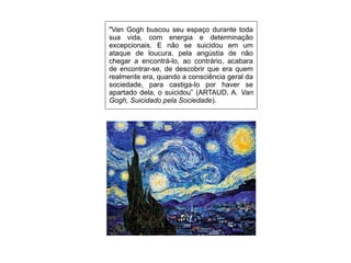 "Van Gogh buscou seu espaço durante toda
sua vida, com energia e determinação
excepcionais. E não se suicidou em um
ataque de loucura, pela angústia de não
chegar a encontrá-lo, ao contrário, acabara
de encontrar-se, de descobrir que era quem
realmente era, quando a consciência geral da
sociedade, para castiga-lo por haver se
apartado dela, o suicidou” (ARTAUD, A. Van
Gogh, Suicidado pela Sociedade).
 