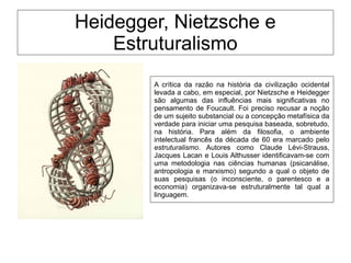 Heidegger, Nietzsche e
Estruturalismo
A crítica da razão na história da civilização ocidental
levada a cabo, em especial, por Nietzsche e Heidegger
são algumas das influências mais significativas no
pensamento de Foucault. Foi preciso recusar a noção
de um sujeito substancial ou a concepção metafísica da
verdade para iniciar uma pesquisa baseada, sobretudo,
na história. Para além da filosofia, o ambiente
intelectual francês da década de 60 era marcado pelo
estruturalismo. Autores como Claude Lévi-Strauss,
Jacques Lacan e Louis Althusser identificavam-se com
uma metodologia nas ciências humanas (psicanálise,
antropologia e marxismo) segundo a qual o objeto de
suas pesquisas (o inconsciente, o parentesco e a
economia) organizava-se estruturalmente tal qual a
linguagem.
 