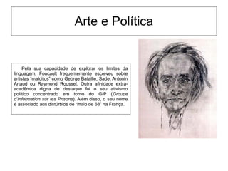 Arte e Política
Pela sua capacidade de explorar os limites da
linguagem, Foucault frequentemente escreveu sobre
artistas “malditos” como George Bataille, Sade, Antonin
Artaud ou Raymond Roussel. Outra afinidade extra-
acadêmica digna de destaque foi o seu ativismo
político concentrado em torno do GIP (Groupe
d'Information sur les Prisons). Além disso, o seu nome
é associado aos distúrbios de “maio de 68” na França.
 