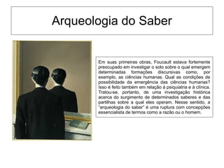 Arqueologia do Saber
Em suas primeiras obras, Foucault estava fortemente
preocupado em investigar o solo sobre o qual emergem
determinadas formações discursivas como, por
exemplo, as ciências humanas. Qual as condições de
possibilidade da emergência das ciências humanas?
Isso é feito também em relação à psiquiatria e à clínica.
Tratou-se, portanto, de uma investigação histórica
acerca do surgimento de determinados saberes e das
partilhas sobre a qual eles operam. Nesse sentido, a
“arqueologia do saber” é uma ruptura com concepções
essencialista de termos como a razão ou o homem.
 