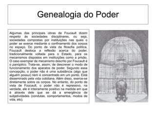 Genealogia do Poder
Algumas das principais obras de Foucault dizem
respeito às sociedades disciplinares, ou seja,
sociedades compostas por instituições nas quais o
poder se exerce mediante o confinamento dos corpos
no espaço. Do ponto de vista da filosofia política,
Foucault desloca a reflexão acerca do poder,
tradicionalmente voltada para o Estado, para os
mecanismos dispostos em instituições como a prisão.
O caso exemplar de mecanismo descrito por Foucault é
o panóptico. Trata-se, assim, de descrever o modo de
funcionamento dos aparatos de poder. Segundo essa
concepção, o poder não é uma substância (algo que
alguém possui) nem é concentrado em um ponto. Está
disseminado pela vida cotidiana. Além disso, exerce-se
diretamente sobre os corpos. No entanto, do ponto de
vista de Foucault, o poder não é repressivo, na
verdade, ele é inteiramente positivo na medida em que
é através dele que se dá a emergência de
subjetividades (condutas, comportamentos, modos de
vida, etc).
 