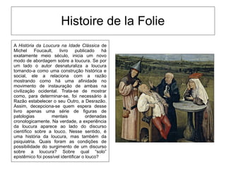 Histoire de la Folie
A História da Loucura na Idade Clássica de
Michel Foucault, livro publicado há
exatamente meio século, inicia um novo
modo de abordagem sobre a loucura. Se por
um lado o autor desnaturaliza a loucura
tomando-a como uma construção histórica e
social, ele a relaciona com a razão
mostrando como há uma afinidade no
movimento de instauração de ambas na
civilização ocidental. Trata-se de mostrar
como, para determinar-se, foi necessário à
Razão estabelecer o seu Outro, a Desrazão.
Assim, decepciona-se quem espera desse
livro apenas uma série de figuras de
patologias mentais ordenadas
cronologicamente. Na verdade, a experiência
da loucura aparece ao lado do discurso
científico sobre a louco. Nesse sentido, é
uma história da loucura, mas também da
psiquiatria. Quais foram as condições de
possibilidade do surgimento de um discurso
sobre a loucura? Sobre qual “solo”
epistêmico foi possível identificar o louco?
 