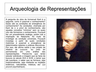 Arqueologia de Representações
A pergunta da obra de Immanuel Kant é a
seguinte: como é possível o conhecimento?
Quais são as condições de emergência do
conhecimento? As condições, chamada por
Kant de o a priori do conhecimento, são
aqueles conceitos “mínimos” sem os quais
nós não formamos o conhecimento. Foucault
faz um procedimento análogo, porém sob a
inspiração de Nietzsche. Ao invés de
investigar as condição universais, Foucault
investiga a partir de quais condições
históricas é possível a emergência de
determinados saberes e práticas discursivas.
Por isso, ele afirma sobre o seu projeto da
História da Loucura: “eu creio ter
permanecido em uma análise das
representações. Parece-me que tentei
estudar sobretudo a imagem que se fazia da
loucura no século XVII e XVIII, o temor que
ela suscitava, o saber que se formava, seja
tradicionalmente, seja mediante os modelos
botânicos, naturalistas, médicos, etc” (Le
pouvoir psychiatrique).
 
