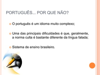 PORTUGUÊS... POR QUE NÃO?
 O português é um idioma muito complexo;
 Uma das principais dificuldades é que, geralmente,
a norma culta é bastante diferente da língua falada;
 Sistema de ensino brasileiro.
 