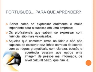 PORTUGUÊS... PARA QUE APRENDER?
 Saber como se expressar oralmente é muito
importante para o sucesso em uma empresa;
 Os profissionais que sabem se expressar com
fluência são mais valorizados;
 Aqueles que cometem erros ao falar e não são
capazes de escrever dez linhas corretas de acordo
com as regras gramaticais, com clareza, coesão e
coerência passam aos outros uma
imagem de pessoa mal informada, de
nível cultural baixo, que não lê.
 