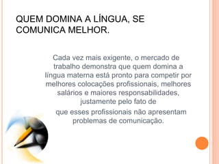 QUEM DOMINA A LÍNGUA, SE
COMUNICA MELHOR.
Cada vez mais exigente, o mercado de
trabalho demonstra que quem domina a
língua materna está pronto para competir por
melhores colocações profissionais, melhores
salários e maiores responsabilidades,
justamente pelo fato de
que esses profissionais não apresentam
problemas de comunicação.
 