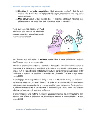 Aprender a Preguntar, Preguntar para Aprender 
Herman Van de Velde (herman@abacoenred.com) Página 9 
20. Sintetizar, ir cerrando, recapitalizar. ¿Qué podemos concluir? ¿Cuál ha sido nuestra ruta de investigación? ¿Aprendimos algo? ¿Encontramos una respuesta? ¿Quién resume? … 
21. Meta-conversación. ¿Qué hicimos bien y debemos continuar haciendo una próxima vez? ¿Qué no hicimos bien y debemos evitar la próxima? … 
¿Será que podemos elaborar un PLAN de trabajo para ejercitar los diferentes tipos de preguntas y después compartir nuestras experiencias? 
Para finalizar esta invitación a la reflexión crítica sobre el valor pedagógico y político- ideológico de nuestras preguntas, cito: 
“Debemos tener muy presente que en el ámbito de nuestras culturas latinoamericanas, al estudiante se le ha negado la posibilidad de preguntar y no sólo en el proceso educativo, sino en toda la vida cotidiana, en toda la vida cultural, porque en las estructuras de poder tradicional y vigentes, la pregunta se convierte en subversiva.” (Zuleta Araújo, enero- marzo 2005) 
“La Pedagogía de la Pregunta es un componente de la Educación Nueva, que implica no sólo innovar programas, libros, estructuras escolares, sino también rescatar el papel crítico y constructivo de la pregunta. Las preguntas constituyen un instrumento fundamental en la formación del carácter, el desarrollo de la inteligencia y el cultivo de las relaciones de afecto y mutuo respeto de maestros y alumnos. 
Es difícil imaginar una materia o situación pedagógica donde no pueda aplicarse este método, que ofrece la posibilidad de participación creativa a los estudiantes.” (Habed López, 2012) 
 