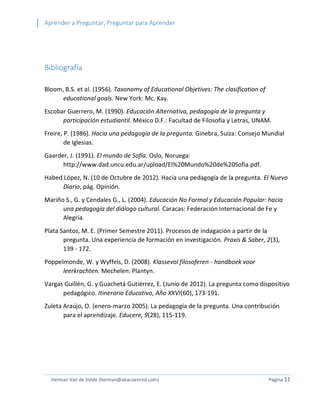 Aprender a Preguntar, Preguntar para Aprender 
Herman Van de Velde (herman@abacoenred.com) Página 11 
Bibliografía 
Bloom, B.S. et al. (1956). Taxonomy of Educational Objetives: The clasification of educational goals. New York: Mc. Kay. 
Escobar Guerrero, M. (1990). Educación Alternativa, pedagogía de la pregunta y participación estudiantil. México D.F.: Facultad de Filosofía y Letras, UNAM. 
Freire, P. (1986). Hacia una pedagogía de la pregunta. Ginebra, Suiza: Consejo Mundial de Iglesias. 
Gaarder, J. (1991). El mundo de Sofía. Oslo, Noruega: http://www.dad.uncu.edu.ar/upload/El%20Mundo%20de%20Sofia.pdf. 
Habed López, N. (10 de Octubre de 2012). Hacia una pedagogía de la pregunta. El Nuevo Diario, pág. Opinión. 
Mariño S., G. y Cendales G., L. (2004). Educación No Formal y Educación Popular: hacia una pedagogía del diálogo cultural. Caracas: Federación Internacional de Fe y Alegría. 
Plata Santos, M. E. (Primer Semestre 2011). Procesos de indagación a partir de la pregunta. Una experiencia de formación en investigación. Praxis & Saber, 2(3), 139 - 172. 
Poppelmonde, W. y Wyffels, D. (2008). Klassevol filosoferen - handboek voor leerkrachten. Mechelen: Plantyn. 
Vargas Guillén, G. y Guachetá Gutiérrez, E. (Junio de 2012). La pregunta como dispositivo pedagógico. Itinerario Educativo, Año XXVI(60), 173-191. 
Zuleta Araújo, O. (enero-marzo 2005). La pedagogía de la pregunta. Una contribución para el aprendizaje. Educere, 9(28), 115-119. 
