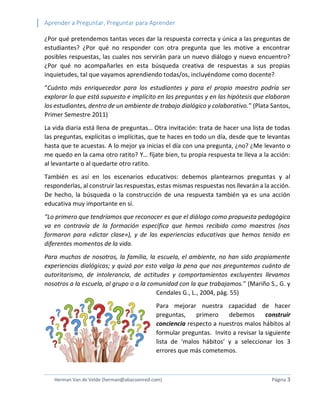 Aprender a Preguntar, Preguntar para Aprender 
Herman Van de Velde (herman@abacoenred.com) Página 3 
¿Por qué pretendemos tantas veces dar la respuesta correcta y única a las preguntas de estudiantes? ¿Por qué no responder con otra pregunta que les motive a encontrar posibles respuestas, las cuales nos servirán para un nuevo diálogo y nuevo encuentro? ¿Por qué no acompañarles en esta búsqueda creativa de respuestas a sus propias inquietudes, tal que vayamos aprendiendo todas/os, incluyéndome como docente? 
“Cuánto más enriquecedor para los estudiantes y para el propio maestro podría ser explorar lo que está supuesto e implícito en las preguntas y en las hipótesis que elaboran los estudiantes, dentro de un ambiente de trabajo dialógico y colaborativo.” (Plata Santos, Primer Semestre 2011) 
La vida diaria está llena de preguntas… Otra invitación: trata de hacer una lista de todas las preguntas, explícitas o implícitas, que te haces en todo un día, desde que te levantas hasta que te acuestas. A lo mejor ya inicias el día con una pregunta, ¿no? ¿Me levanto o me quedo en la cama otro ratito? Y… fíjate bien, tu propia respuesta te lleva a la acción: al levantarte o al quedarte otro ratito. 
También es así en los escenarios educativos: debemos plantearnos preguntas y al responderlas, al construir las respuestas, estas mismas respuestas nos llevarán a la acción. De hecho, la búsqueda o la construcción de una respuesta también ya es una acción educativa muy importante en sí. 
“Lo primero que tendríamos que reconocer es que el diálogo como propuesta pedagógica va en contravía de la formación específica que hemos recibido como maestros (nos formaron para «dictar clase»), y de las experiencias educativas que hemos tenido en diferentes momentos de la vida. 
Para muchos de nosotros, la familia, la escuela, el ambiente, no han sido propiamente experiencias dialógicas; y quizá por esto valga la pena que nos preguntemos cuánto de autoritarismo, de intolerancia, de actitudes y comportamientos excluyentes llevamos nosotros a la escuela, al grupo o a la comunidad con la que trabajamos.” (Mariño S., G. y Cendales G., L., 2004, pág. 55) 
Para mejorar nuestra capacidad de hacer preguntas, primero debemos construir conciencia respecto a nuestros malos hábitos al formular preguntas. Invito a revisar la siguiente lista de ‘malos hábitos’ y a seleccionar los 3 errores que más cometemos.  