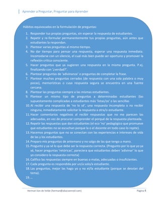 Aprender a Preguntar, Preguntar para Aprender 
Herman Van de Velde (herman@abacoenred.com) Página 4 
Hábitos equivocados en la formulación de preguntas: 
1. Responder tus propias preguntas, sin esperar la respuesta de estudiantes. 
2. Repetir y re-formular permanentemente tus propias preguntas, aún antes que estudiantes la respondan. 
3. Plantear varias preguntas al mismo tiempo. 
4. No dar tiempo para pensar una respuesta, esperar una respuesta inmediata. Incomodarse con un silencio, el cual más bien puede ser oportuno y promover la reflexión crítica consciente. 
5. Hacer preguntas que ya sugieren una respuesta en la misma pregunta. P.ej. finalizando con ‘¿verdad?’. 
6. Plantear preguntas de ‘adivinanza’ o preguntas de completar la frase. 
7. Plantear muchas preguntas cerradas (de respuesta con una sola palabra o muy pocas), memorísticas o cuya respuesta segura se encuentra en una fuente cercana. 
8. Plantear las preguntas siempre a las mismas estudiantes. 
9. Plantear un mismo tipo de preguntas a determinadas estudiantes (las supuestamente complicadas a estudiantes más ‘listas/os’ o las sencillas 
10. Al recibir una respuesta de ‘no lo sé’, una respuesta incompleta o no recibir ninguna, inmediatamente solicitar la respuesta a otra/o estudiante. 
11. Hacer comentarios negativos al recibir respuestas que no me parecen las adecuadas, en vez de procurar comprender el porqué de la respuesta planteada. 
12. Repetir las respuestas que dan estudiantes (el eco ‘no’ pedagógico que promueve que estudiantes no se escuchan porque la o el docente en todo caso lo repite). 
13. Hacemos preguntas que no se conectan con las experiencias e intereses de vida de las y los estudiantes. 
14. Preparo mis preguntas de antemano y no salgo de las que tengo a mano. 
15. Pregunto y ya sé lo que debe ser la respuesta correcta. (Pregunto por lo que yo ya sé, hacer preguntas ‘retóricas’, pareciera que estudiantes deben ‘adivinar’ lo que yo considero la respuesta correcta) 
16. Califico las respuestas siempre en buenas o malas, adecuadas o insuficientes. 
17. Cada pregunta es respondida por un/a solo/a estudiante. 
18. Las preguntas, mejor las hago yo y no el/la estudiante (porque se desvían del tema). 
19. …  