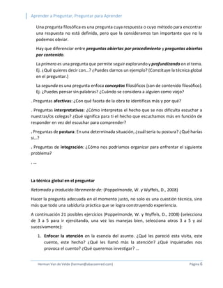 Aprender a Preguntar, Preguntar para Aprender 
Herman Van de Velde (herman@abacoenred.com) Página 6 
Una pregunta filosófica es una pregunta cuya respuesta o cuyo método para encontrar una respuesta no está definida, pero que la consideramos tan importante que no la podemos obviar. 
Hay que diferenciar entre preguntas abiertas por procedimiento y preguntas abiertas por contenido. 
La primera es una pregunta que permite seguir explorando y profundizando en el tema. Ej. ¿Qué quieres decir con…? ¿Puedes darnos un ejemplo? (Constituye la técnica global en el preguntar.) 
La segunda es una pregunta enfoca conceptos filosóficos (son de contenido filosófico). Ej. ¿Puedes pensar sin palabras? ¿Cuándo se considera a alguien como viejo? 
. Preguntas afectivas: ¿Con qué faceta de la obra te identificas más y por qué? 
. Preguntas interpretativas: ¿Cómo interpretas el hecho que se nos dificulta escuchar a nuestras/os colegas? ¿Qué significa para ti el hecho que escuchamos más en función de responder en vez del escuchar para comprender? 
. Preguntas de postura: En una determinada situación, ¿cuál sería tu postura? ¿Qué harías si…? 
. Preguntas de integración: ¿Cómo nos podríamos organizar para enfrentar el siguiente problema? 
. … 
La técnica global en el preguntar 
Retomado y traducido libremente de: (Poppelmonde, W. y Wyffels, D., 2008) 
Hacer la pregunta adecuada en el momento justo, no solo es una cuestión técnica, sino más que todo una sabiduría práctica que se logra construyendo experiencia. 
A continuación 21 posibles ejercicios (Poppelmonde, W. y Wyffels, D., 2008) (selecciona de 3 a 5 para ir ejercitando, una vez los manejas bien, selecciona otros 3 a 5 y así sucesivamente): 
1. Enfocar la atención en la esencia del asunto. ¿Qué les pareció esta visita, este cuento, este hecho? ¿Qué les llamó más la atención? ¿Qué inquietudes nos provoca el cuento? ¿Qué queremos investigar? …  