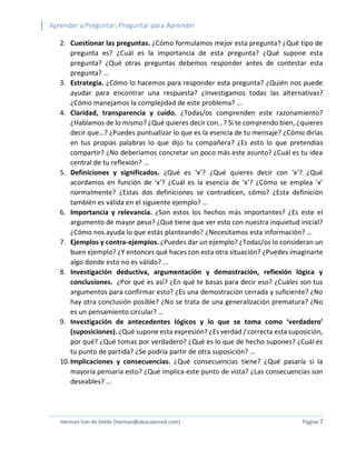 Aprender a Preguntar, Preguntar para Aprender 
Herman Van de Velde (herman@abacoenred.com) Página 7 
2. Cuestionar las preguntas. ¿Cómo formulamos mejor esta pregunta? ¿Qué tipo de pregunta es? ¿Cuál es la importancia de esta pregunta? ¿Qué supone esta pregunta? ¿Qué otras preguntas debemos responder antes de contestar esta pregunta? … 
3. Estrategia. ¿Cómo lo hacemos para responder esta pregunta? ¿Quién nos puede ayudar para encontrar una respuesta? ¿Investigamos todas las alternativas? ¿Cómo manejamos la complejidad de este problema? … 
4. Claridad, transparencia y cuido. ¿Todas/os comprenden este razonamiento? ¿Hablamos de lo mismo? ¿Qué quieres decir con…? Si te comprendo bien, ¿quieres decir que…? ¿Puedes puntualizar lo que es la esencia de tu mensaje? ¿Cómo dirías en tus propias palabras lo que dijo tu compañera? ¿Es esto lo que pretendías compartir? ¿No deberíamos concretar un poco más este asunto? ¿Cuál es tu idea central de tu reflexión? … 
5. Definiciones y significados. ¿Qué es ‘x’? ¿Qué quieres decir con ‘x’? ¿Qué acordamos en función de ‘x’? ¿Cuál es la esencia de ‘x’? ¿Cómo se emplea ‘x’ normalmente? ¿Estas dos definiciones se contradicen, cómo? ¿Esta definición también es válida en el siguiente ejemplo? … 
6. Importancia y relevancia. ¿Son estos los hechos más importantes? ¿Es este el argumento de mayor peso? ¿Qué tiene que ver esto con nuestra inquietud inicial? ¿Cómo nos ayuda lo que estás planteando? ¿Necesitamos esta información? … 
7. Ejemplos y contra-ejemplos. ¿Puedes dar un ejemplo? ¿Todas/os lo consideran un buen ejemplo? ¿Y entonces qué haces con esta otra situación? ¿Puedes imaginarte algo donde esto no es válido? … 
8. Investigación deductiva, argumentación y demostración, reflexión lógica y conclusiones. ¿Por qué es así? ¿En qué te basas para decir eso? ¿Cuáles son tus argumentos para confirmar esto? ¿Es una demostración cerrada y suficiente? ¿No hay otra conclusión posible? ¿No se trata de una generalización prematura? ¿No es un pensamiento circular? … 
9. Investigación de antecedentes lógicos y lo que se toma como ‘verdadero’ (suposiciones). ¿Qué supone esta expresión? ¿Es verdad / correcta esta suposición, por qué? ¿Qué tomas por verdadero? ¿Qué es lo que de hecho supones? ¿Cuál es tu punto de partida? ¿Se podría partir de otra suposición? … 
10. Implicaciones y consecuencias. ¿Qué consecuencias tiene? ¿Qué pasaría si la mayoría pensaría esto? ¿Qué implica este punto de vista? ¿Las consecuencias son deseables? …  