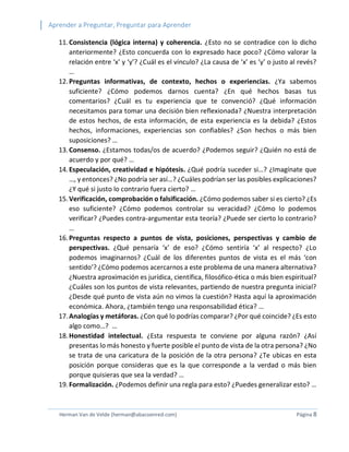 Aprender a Preguntar, Preguntar para Aprender 
Herman Van de Velde (herman@abacoenred.com) Página 8 
11. Consistencia (lógica interna) y coherencia. ¿Esto no se contradice con lo dicho anteriormente? ¿Esto concuerda con lo expresado hace poco? ¿Cómo valorar la relación entre ‘x’ y ‘y’? ¿Cuál es el vínculo? ¿La causa de ‘x’ es ‘y’ o justo al revés? … 
12. Preguntas informativas, de contexto, hechos o experiencias. ¿Ya sabemos suficiente? ¿Cómo podemos darnos cuenta? ¿En qué hechos basas tus comentarios? ¿Cuál es tu experiencia que te convenció? ¿Qué información necesitamos para tomar una decisión bien reflexionada? ¿Nuestra interpretación de estos hechos, de esta información, de esta experiencia es la debida? ¿Estos hechos, informaciones, experiencias son confiables? ¿Son hechos o más bien suposiciones? … 
13. Consenso. ¿Estamos todas/os de acuerdo? ¿Podemos seguir? ¿Quién no está de acuerdo y por qué? … 
14. Especulación, creatividad e hipótesis. ¿Qué podría suceder si…? ¿Imagínate que …, y entonces? ¿No podría ser así…? ¿Cuáles podrían ser las posibles explicaciones? ¿Y qué si justo lo contrario fuera cierto? … 
15. Verificación, comprobación o falsificación. ¿Cómo podemos saber si es cierto? ¿Es eso suficiente? ¿Cómo podemos controlar su veracidad? ¿Cómo lo podemos verificar? ¿Puedes contra-argumentar esta teoría? ¿Puede ser cierto lo contrario? … 
16. Preguntas respecto a puntos de vista, posiciones, perspectivas y cambio de perspectivas. ¿Qué pensaría ‘x’ de eso? ¿Cómo sentiría ‘x’ al respecto? ¿Lo podemos imaginarnos? ¿Cuál de los diferentes puntos de vista es el más ‘con sentido’? ¿Cómo podemos acercarnos a este problema de una manera alternativa? ¿Nuestra aproximación es jurídica, científica, filosófico-ética o más bien espiritual? ¿Cuáles son los puntos de vista relevantes, partiendo de nuestra pregunta inicial? ¿Desde qué punto de vista aún no vimos la cuestión? Hasta aquí la aproximación económica. Ahora, ¿también tengo una responsabilidad ética? … 
17. Analogías y metáforas. ¿Con qué lo podrías comparar? ¿Por qué coincide? ¿Es esto algo como…? … 
18. Honestidad intelectual. ¿Esta respuesta te conviene por alguna razón? ¿Así presentas lo más honesto y fuerte posible el punto de vista de la otra persona? ¿No se trata de una caricatura de la posición de la otra persona? ¿Te ubicas en esta posición porque consideras que es la que corresponde a la verdad o más bien porque quisieras que sea la verdad? … 
19. Formalización. ¿Podemos definir una regla para esto? ¿Puedes generalizar esto? …  