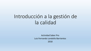 Introducción a la gestión de
la calidad
Actividad Saber Pro
Luis Fernando Londoño Barrientos
2018
 