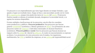 ENSAYO
Un proyecto es un emprendimiento que tiene lugar durante un tiempo limitado, y que
apunta a lograr un resultado único. Surge en base a una necesidad, acorde con la visión
de la organización, aunque ésta puede desviarse en función del interés. El proyecto
finaliza cuando se obtiene el resultado deseado, desaparece la necesidad inicial, o se
agotan los recursos disponibles.
Existen múltiples clasificaciones de los proyectos, una de ellas los considera
como productivos y públicos. Proyecto productivo: Son proyectos que buscan
generar rentabilidad económica y obtener ganancias en dinero. Los promotores de estos
proyectos suelen ser empresas e individuos interesados en alcanzar beneficios
económicos. Proyecto público o social: Son los proyectos que buscan alcanzar un
impacto sobre la calidad de vida de la población, lo cuales no necesariamente se expresan
en dinero. Los promotores de estos proyectos son el estados, los organismos
multilaterales, las ONG y también las empresas, en sus políticasde responsabilidad social.
 