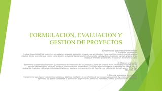 FORMULACION, EVALUACION Y
GESTION DE PROYECTOS
Competencias que evalúan este módulo
1. Formular un proyecto:
Evaluar la posibilidad de invertir en un negocio o empresa, existente o nuevo, que se vislumbra como atractivo, para lo cual se analizan
estudios de pre inversión que tienen como objetivo prospectar la realización del proyecto, calculando los ingresos y egresos propios de las
etapas de inversión y operación, en caso tal de llevarse a cabo.
2. Evaluar un proyecto
Determinar la viabilidad financiera y conveniencia de realización de un proyecto a partir del análisis de los resultados arrojados por los
estudios (de mercados, técnicos, jurídicos, administrativos, financieros), los cuales se constituyen en la información básica para la
evaluación financiera del proyecto (evaluación exante), mediante la construcción del flujo de caja y el cálculo de indicadores (VPN, TIR,
RBC. TUR, PR).
3. Ejecutar y gestionar un proyecto
Competencia para hacer y sincronizar acciones y objetivos mediante el uso efectivo de los recursos para cumplir las metas previamente
definidas. La gestión comprende la planeación, organización, dirección, monitoreo, control y evaluación en cada fase.
 