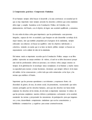 2. Competencias genéricas - Competencia Ciudadana
El ser humano siempre debe buscar el desarrollo y la sana convivencia en sociedad por lo
que es muy importante tener siempre presente los derechos y deberes que como ciudadano
debe exigir y cumplir, basándose en la Constitución Política de Colombia y los
planteamientos del Estado, con el objetivo de lograr una sociedad equilibrada y armoniosa.
En este orden de ideas cobra gran importancia que los profesionales sean personas
integrales, capaces de vivir en sociedad y que busquen no solo desarrollar su trabajo de la
mejor manera, sino que también propendan por el progreso de la ciudadanía, siempre
enfocando sus esfuerzos en buscar un equilibrio entre los objetivos individuales y
colectivos, teniendo en cuenta que si se tiene un interés público siempre se buscara un
mejoramiento en la calidad de vida de la ciudadanía.
Del mismo modo es importante recordar que la Constitución Política aunque es un libro
jurídico representa un cuerpo armónico de valores, el cual no se debe desconocer porque
ante todo los profesionales deben ser personas y no volverse robot, aunque estemos en
tiempos de la globalización la tecnología nunca reemplazara al ser humano y mucho menos
su capacidad para razonar y tomar decisiones; decisiones que siempre deben ir de la mano
del análisis de las consecuencias y sobre todo que estén enmarcadas en las leyes y las
normas que establece el Estado.
Importante que las personas aprendamos a ser tolerantes y respetuosos frente a la
diversidad de género, de raza, de estrato social, de pensamiento, reconociendo que todos
estamos protegidos por los derechos humanos, pero que mis derechos van hasta donde
empiezan los derechos de los demás; de otro lado es importante mencionar lo valioso de
que las personas cumplamos nuestros deberes y participemos activamente en la sociedad,
asumiendo las normas y proyectando los mecanismos de participación para que tengamos
voz y voto, desarrollando competencias ciudadanas que son los conocimientos y
habilidades comunicativas y cognitivas para actuar constructivamente.
 