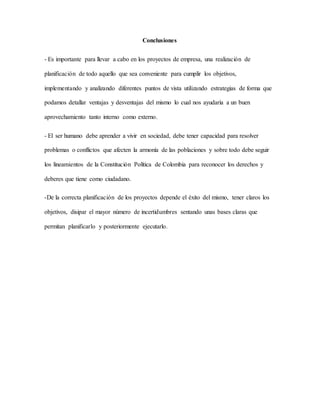 Conclusiones
- Es importante para llevar a cabo en los proyectos de empresa, una realización de
planificación de todo aquello que sea conveniente para cumplir los objetivos,
implementando y analizando diferentes puntos de vista utilizando estrategias de forma que
podamos detallar ventajas y desventajas del mismo lo cual nos ayudaría a un buen
aprovechamiento tanto interno como externo.
- El ser humano debe aprender a vivir en sociedad, debe tener capacidad para resolver
problemas o conflictos que afecten la armonía de las poblaciones y sobre todo debe seguir
los lineamientos de la Constitución Política de Colombia para reconocer los derechos y
deberes que tiene como ciudadano.
-De la correcta planificación de los proyectos depende el éxito del mismo, tener claros los
objetivos, disipar el mayor número de incertidumbres sentando unas bases claras que
permitan planificarlo y posteriormente ejecutarlo.
 