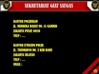 SEKRETARIAT GIAT SATGAS
KANTOR POLHUKAM
JL. MERDEKA BARAT NO. 15 GAMBIR
JAKARTA PUSAT 10110
TELP : …
KANTOR ITWASUM POLRI
JL. TRUNOJOYO NO. 3 KEB BARU
JAKARTA SELATAN
TELP : …
EMAIL :
 