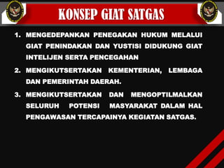 KONSEP GIAT SATGAS
1. MENGEDEPANKAN PENEGAKAN HUKUM MELALUI
GIAT PENINDAKAN DAN YUSTISI DIDUKUNG GIAT
INTELIJEN SERTA PENCEGAHAN
2. MENGIKUTSERTAKAN KEMENTERIAN, LEMBAGA
DAN PEMERINTAH DAERAH.
3. MENGIKUTSERTAKAN DAN MENGOPTILMALKAN
SELURUH POTENSI MASYARAKAT DALAM HAL
PENGAWASAN TERCAPAINYA KEGIATAN SATGAS.
 