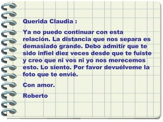 Querida Claudia : Ya no puedo continuar con esta relación. La distancia que nos separa es demasiado grande. Debo admitir que te sido infiel diez veces desde que te fuiste y creo que ni vos ni yo nos merecemos esto. Lo siento. Por favor devuélveme la foto que te envié. Con amor. Roberto 