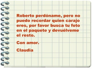 Roberto perdóname, pero no
puedo recordar quien carajo
eres, por favor busca tu foto
en el paquete y devuélveme
el resto.
Con amor.
Claudia
 