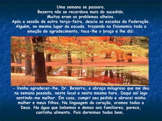 Uma semana se passara.
Bezerra não se recordava mais do sucedido.
Muitos eram os problemas alheios.
Após a sessão de outra terça-feira, descia as escadas da Federação.
Alguém, no mesmo lugar da escada, trazendo na fisionomia toda a
emoção do agradecimento, toca-lhe o braço e lhe diz:
- Venho agradecer-lhe, Dr. Bezerra, o abraço milagroso que me deu
na semana passada, neste local e nesta mesma hora. Daqui saí logo
sentindo-me melhor. Em casa, cumpri seu pedido e abracei minha
mulher e meus filhos. Na linguagem do coração, oramos todos a
Deus. Na água que bebemos e demos aos familiares, parece,
continha alimento. Pois dormimos todos bem.
 