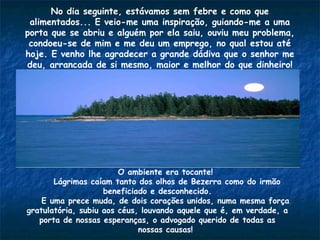 No dia seguinte, estávamos sem febre e como que
alimentados... E veio-me uma inspiração, guiando-me a uma
porta que se abriu e alguém por ela saiu, ouviu meu problema,
condoeu-se de mim e me deu um emprego, no qual estou até
hoje. E venho lhe agradecer a grande dádiva que o senhor me
deu, arrancada de si mesmo, maior e melhor do que dinheiro!
O ambiente era tocante!
Lágrimas caíam tanto dos olhos de Bezerra como do irmão
beneficiado e desconhecido.
E uma prece muda, de dois corações unidos, numa mesma força
gratulatória, subiu aos céus, louvando aquele que é, em verdade, a
porta de nossas esperanças, o advogado querido de todas as
nossas causas!
 