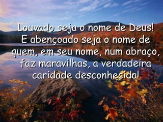 Louvado seja o nome de Deus!Louvado seja o nome de Deus!
E abençoado seja o nome deE abençoado seja o nome de
quem, em seu nome, num abraço,quem, em seu nome, num abraço,
faz maravilhas, a verdadeirafaz maravilhas, a verdadeira
caridade desconhecida!caridade desconhecida!
 