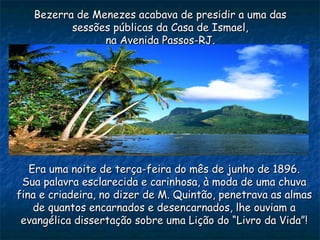 Bezerra de Menezes acabava de presidir a uma dasBezerra de Menezes acabava de presidir a uma das
sessões públicas da Casa de Ismael,sessões públicas da Casa de Ismael,
na Avenida Passos-RJ.na Avenida Passos-RJ.
Era uma noite de terça-feira do mês de junho de 1896.Era uma noite de terça-feira do mês de junho de 1896.
Sua palavra esclarecida e carinhosa, à moda de uma chuvaSua palavra esclarecida e carinhosa, à moda de uma chuva
fina e criadeira, no dizer de M. Quintão, penetrava as almasfina e criadeira, no dizer de M. Quintão, penetrava as almas
de quantos encarnados e desencarnados, lhe ouviam ade quantos encarnados e desencarnados, lhe ouviam a
evangélica dissertação sobre uma Lição do “Livro da Vida”!evangélica dissertação sobre uma Lição do “Livro da Vida”!
 