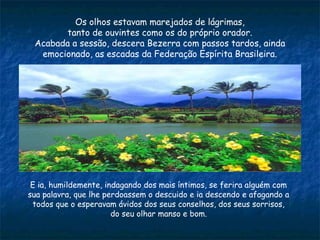 Os olhos estavam marejados de lágrimas,
tanto de ouvintes como os do próprio orador.
Acabada a sessão, descera Bezerra com passos tardos, ainda
emocionado, as escadas da Federação Espírita Brasileira.
E ia, humildemente, indagando dos mais íntimos, se ferira alguém com
sua palavra, que lhe perdoassem o descuido e ia descendo e afagando a
todos que o esperavam ávidos dos seus conselhos, dos seus sorrisos,
do seu olhar manso e bom.
 