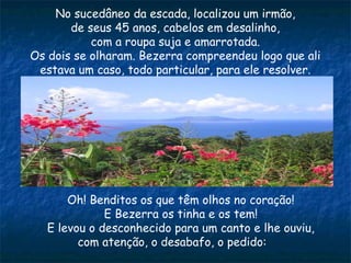 No sucedâneo da escada, localizou um irmão,
de seus 45 anos, cabelos em desalinho,
com a roupa suja e amarrotada.
Os dois se olharam. Bezerra compreendeu logo que ali
estava um caso, todo particular, para ele resolver.
Oh! Benditos os que têm olhos no coração!
E Bezerra os tinha e os tem!
E levou o desconhecido para um canto e lhe ouviu,
com atenção, o desabafo, o pedido:
 