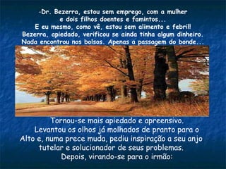 -Dr. Bezerra, estou sem emprego, com a mulher
e dois filhos doentes e famintos...
E eu mesmo, como vê, estou sem alimento e febril!
Bezerra, apiedado, verificou se ainda tinha algum dinheiro.
Nada encontrou nos bolsos. Apenas a passagem do bonde...
Tornou-se mais apiedado e apreensivo.
Levantou os olhos já molhados de pranto para o
Alto e, numa prece muda, pediu inspiração a seu anjo
tutelar e solucionador de seus problemas.
Depois, virando-se para o irmão:
 